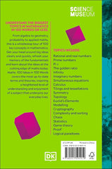 Back of the book. Text reads UNDERSTAND THE BIGGEST TOPICS IN MATHEMATICS IN 100 WORDS OR LESS.
From algebra to geometry, probability to applied maths, this is a whistlestop tour of 100 key concepts in mathematics.
Get your head around big ideas clearly and quickly, refresh your memory of the fundamentals and learn about the ideas at the cutting edge of maths today.
There is also a list of topics which includes Rational and real numbers
Prime numbers, л, The golden ratio, Infinity, Imaginary numbers, etc